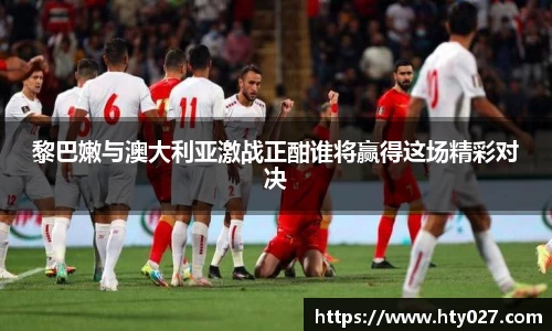 黎巴嫩与澳大利亚激战正酣谁将赢得这场精彩对决